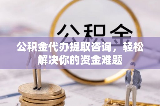 深州公积金代办提取咨询，轻松解决你的资金难题