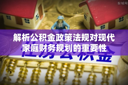 深州解析公积金政策法规对现代家庭财务规划的重要性