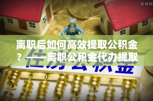 深州离职后如何高效提取公积金？——离职公积金代办提取全流程解析
