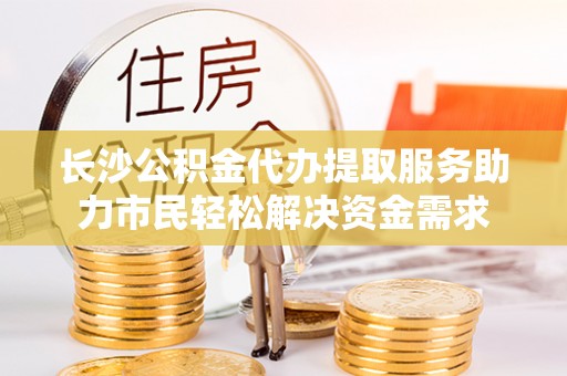 深州长沙公积金代办提取服务助力市民轻松解决资金需求