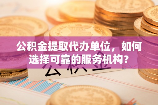 深州公积金提取代办单位，如何选择可靠的服务机构？