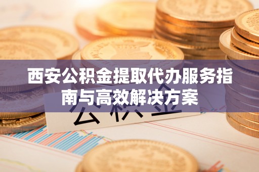 深州西安公积金提取代办服务指南与高效解决方案