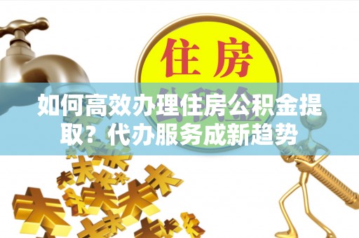 深州如何高效办理住房公积金提取？代办服务成新趋势