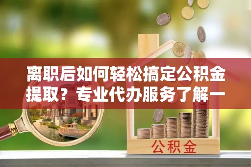 深州离职后如何轻松搞定公积金提取？专业代办服务了解一下