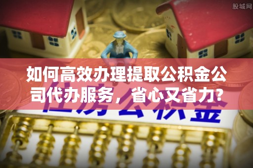 深州如何高效办理提取公积金公司代办服务，省心又省力？