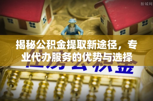 深州揭秘公积金提取新途径，专业代办服务的优势与选择