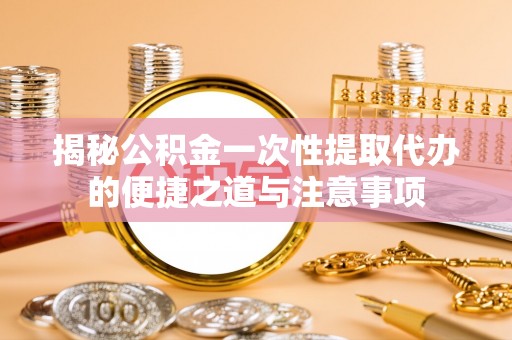 深州揭秘公积金一次性提取代办的便捷之道与注意事项