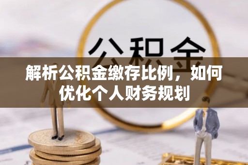 深州解析公积金缴存比例，如何优化个人财务规划
