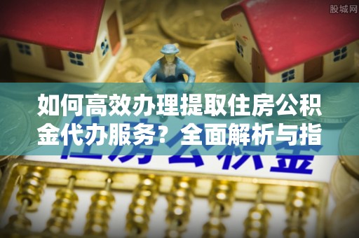 深州如何高效办理提取住房公积金代办服务？全面解析与指南