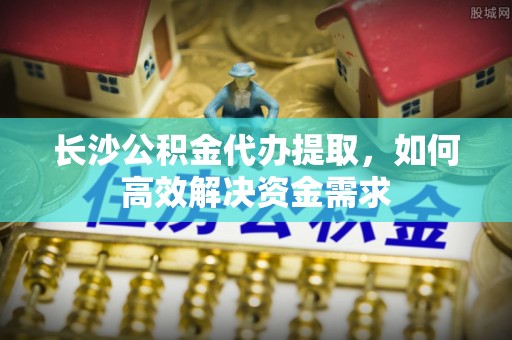 深州长沙公积金代办提取，如何高效解决资金需求