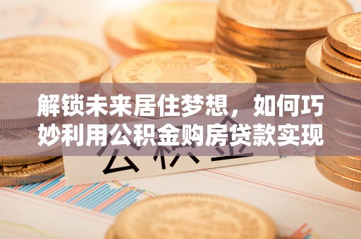深州解锁未来居住梦想，如何巧妙利用公积金购房贷款实现房产投资