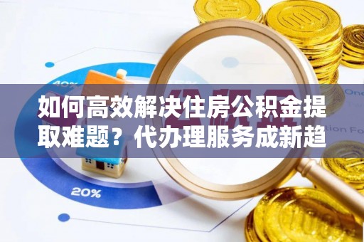 深州如何高效解决住房公积金提取难题？代办理服务成新趋势