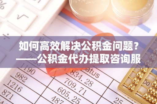 深州如何高效解决公积金问题？——公积金代办提取咨询服务指南