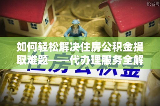 深州如何轻松解决住房公积金提取难题——代办理服务全解析
