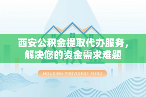 深州西安公积金提取代办服务，解决您的资金需求难题