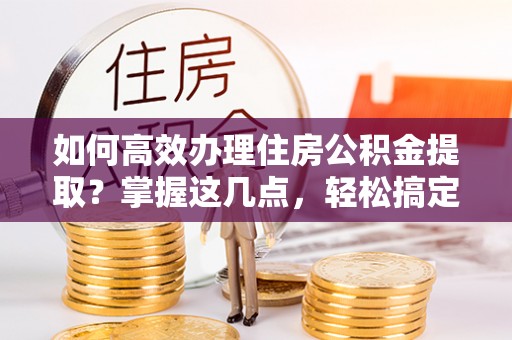 深州如何高效办理住房公积金提取？掌握这几点，轻松搞定！