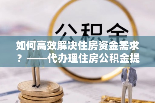 深州如何高效解决住房资金需求？——代办理住房公积金提取服务全解析
