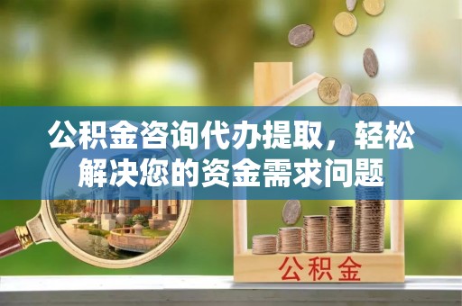 深州公积金咨询代办提取，轻松解决您的资金需求问题