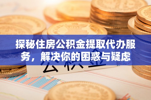 深州探秘住房公积金提取代办服务，解决你的困惑与疑虑