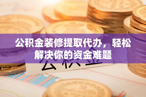深州公积金装修提取代办，轻松解决你的资金难题