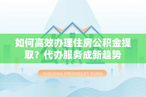 深州如何高效办理住房公积金提取？代办服务成新趋势