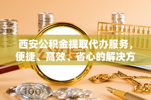 深州西安公积金提取代办服务，便捷、高效、省心的解决方案