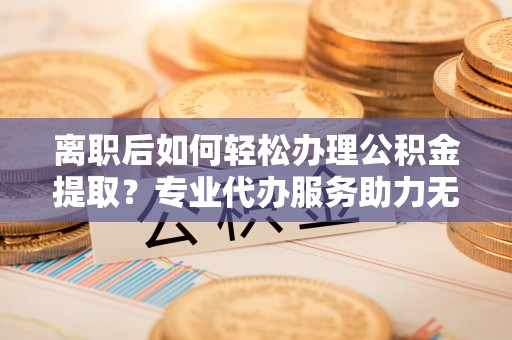 深州离职后如何轻松办理公积金提取？专业代办服务助力无忧