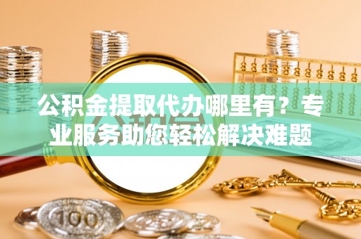 深州公积金提取代办哪里有？专业服务助您轻松解决难题